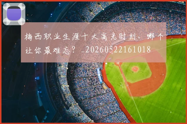 梅西职业生涯十大高光时刻，哪个让你最难忘？_20260522161018