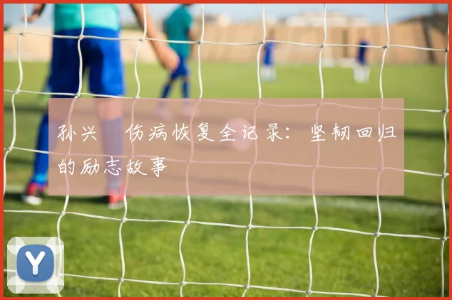 孙兴慜伤病恢复全记录：坚韧回归的励志故事