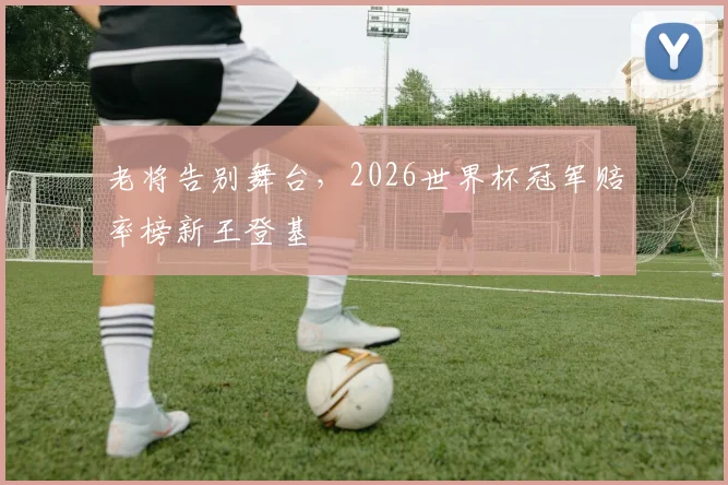 老将告别舞台，2026世界杯冠军赔率榜新王登基