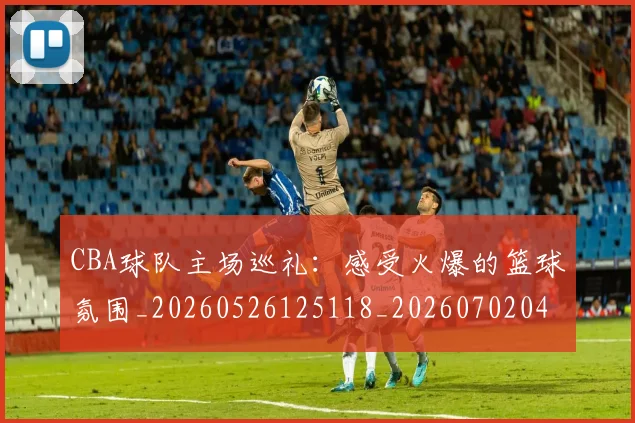 CBA球队主场巡礼：感受火爆的篮球氛围_20260526125118_20260702040549