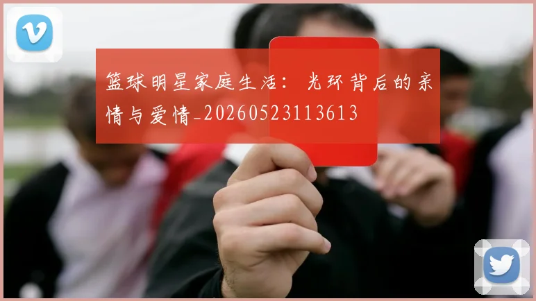 篮球明星家庭生活：光环背后的亲情与爱情_20260523113613