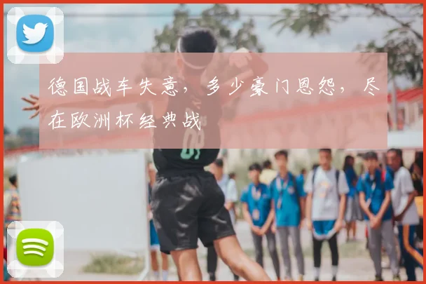 德国战车失意，多少豪门恩怨，尽在欧洲杯经典战