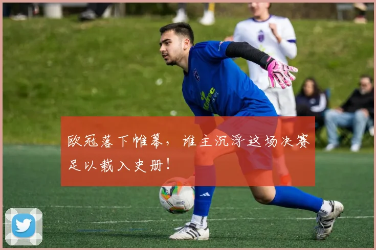 欧冠落下帷幕,谁主沉浮这场决赛足以载入史册!