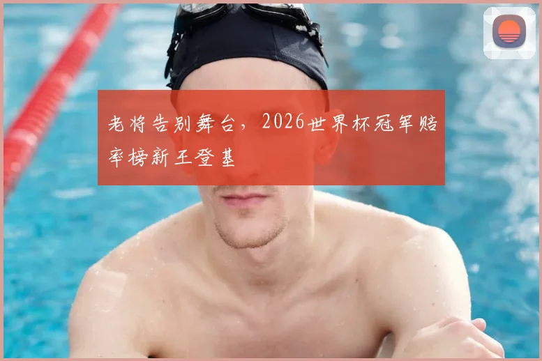 老将告别舞台，2026世界杯冠军赔率榜新王登基