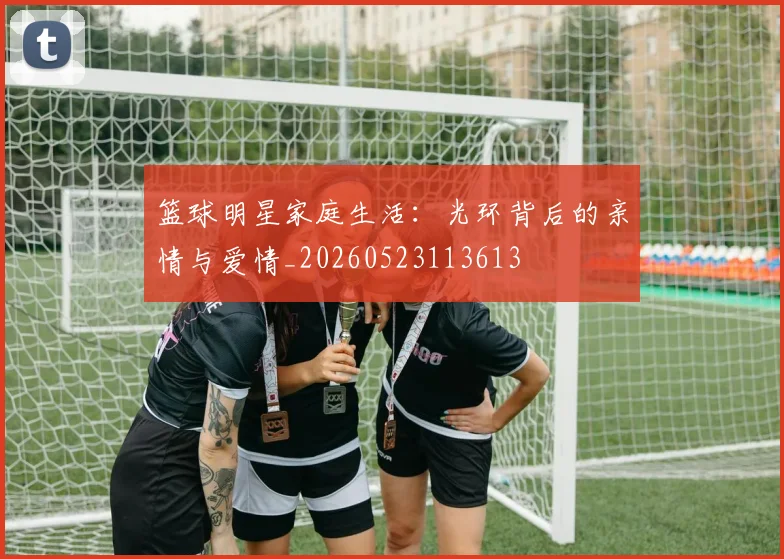 篮球明星家庭生活：光环背后的亲情与爱情_20260523113613