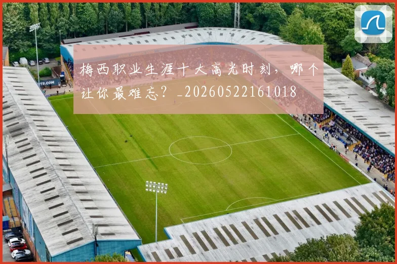 梅西职业生涯十大高光时刻，哪个让你最难忘？_20260522161018