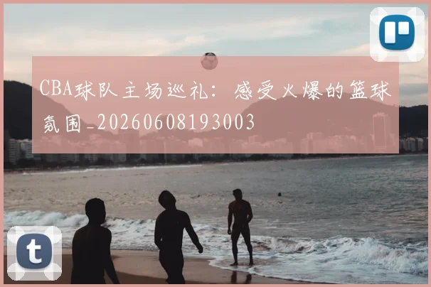 CBA球队主场巡礼：感受火爆的篮球氛围_20260608193003